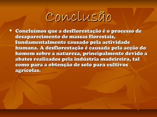 ConclusãoConclusão
 Concluímos que a desflorestação é o processo deConcluímos que a desflorestação é o processo de
desaparecimento de massas florestais,desaparecimento de massas florestais,
fundamentalmente causado pela actividadefundamentalmente causado pela actividade
humana. A desflorestação é causada pela acção dohumana. A desflorestação é causada pela acção do
homem sobre a natureza, principalmente devido ahomem sobre a natureza, principalmente devido a
abates realizados pela indústria madeireira, talabates realizados pela indústria madeireira, tal
como para a obtenção de solo para cultivoscomo para a obtenção de solo para cultivos
agrícolas.agrícolas.
 