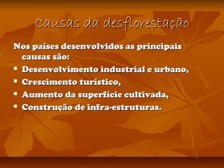Causas da desflorestaçãoCausas da desflorestação
Nos países desenvolvidos as principaisNos países desenvolvidos as principais
causas são:causas são:
 Desenvolvimento industrial e urbano,Desenvolvimento industrial e urbano,
 Crescimento turístico,Crescimento turístico,
 Aumento da superfície cultivada,Aumento da superfície cultivada,
 Construção de infra-estruturas.Construção de infra-estruturas.
 