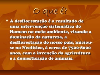O que é?O que é?
 A desflorestação é o resultado deA desflorestação é o resultado de
uma intervenção sistemática douma intervenção sistemática do
Homem no meio ambiente, visando aHomem no meio ambiente, visando a
dominação da natureza, adominação da natureza, a
desflorestação do nosso pais, iniciou-desflorestação do nosso pais, iniciou-
se no Neolítico, à cerca de 7500-8000se no Neolítico, à cerca de 7500-8000
anos, com o invenção da agriculturaanos, com o invenção da agricultura
e a domesticação de animais.e a domesticação de animais.
 