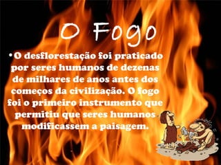 O Fogo
•O desflorestação foi praticado
por seres humanos de dezenas
de milhares de anos antes dos
começos da civilização. O fogo
foi o primeiro instrumento que
permitiu que seres humanos
modificassem a paisagem.
 