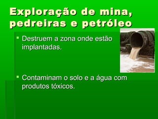 Exploração
pedreiras e

de mina,
petróleo

 Destruem a zona onde estão
implantadas.

 Contaminam o solo e a água com
produtos tóxicos.

 