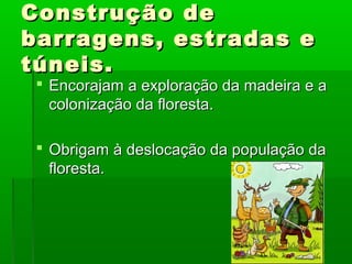 Construção de
barragens, estradas e
túneis.

 Encorajam a exploração da madeira e a
colonização da floresta.
 Obrigam à deslocação da população da
floresta.

 