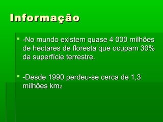 Informação
 -No mundo existem quase 4 000 milhões
de hectares de floresta que ocupam 30%
da superfície terrestre.
 -Desde 1990 perdeu-se cerca de 1,3
milhões km2

 