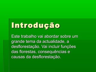 Intr odução
Este trabalho vai abordar sobre um
grande tema da actualidade, a
desflorestação. Vai incluir funções
das florestas, consequências e
causas da desflorestação.

 