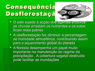Consequências da
Desflorestação
 O solo sujeito à acção dos agentes erosivos:
as chuvas arrastam os nutrientes e os solos
ficam mais pobres
 A desflorestação faz diminuir a percentagem
de humidade atmosférica, contribuindo assim
para o aquecimento global do planeta
 A floresta desempenha um papel muito
importante na manutenção do regime da
precipitação . A cobertura vegetal destruída
pode facilitar as inundações

 