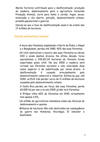 Muitos factores contribuem para a desflorestação: produção
de madeira, desbravamento para a agricultura (incluindo
Produção Animal), corte para lenha e carvão, fogos, secas,
mineração a céu aberto, poluição, desenvolvimento urbano,
pressão populacional e guerras.
Calcula-se que a taxa de desflorestação anual é da ordem dos
17 milhões de hectares.

Outras estimativas incluem:
· A bacia dos Himalaias englobando o Norte da Índia, o Nepal
e o Bangladesh, perdeu até 1980, 40% das suas florestas.
· Os USA destruíram a maioria das suas florestas no século
XIX e ainda abatem árvores. Na última década, toros
equivalentes a 242.811,39 hectares de floresta foram
exportados pelos USA. No ano 2000 a madeira será
cortada nas florestas nacionais a uma velocidade duas
vezes superior à da substituição por novas árvore. A
desflorestação
é
causada
principalmente
pelo
desenvolvimento comercial e industrial. Estima-se que, até
2040, os EUA irão perder cerca de 11 milhões de hectares
causados pelo desenvolvimento urbano.
· A Costa Rica perdeu um terço das suas florestas, perde
60.000 há por ano e no ano 2000 já não terá florestas.
· A Etiópia tinha 60% de florestas em 1940, actualmente
tem apenas 2,5%.
· Um milhão de agricultores indonésios ainda usa técnicas de
desbravamento e queima.
· Milhares de hectares têm sido destruídos em consequência
da guerra nas Honduras, Nicarágua, El Salvador e
Guatemala.

11

 