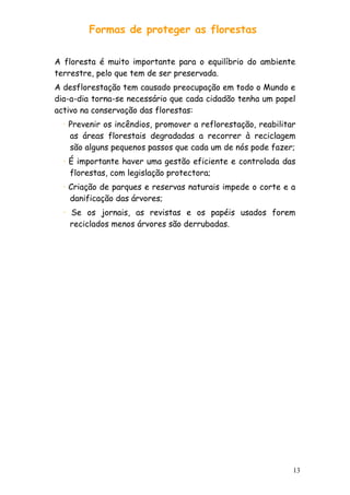 Formas de proteger as florestas
A floresta é muito importante para o equilíbrio do ambiente
terrestre, pelo que tem de ser preservada.
A desflorestação tem causado preocupação em todo o Mundo e
dia-a-dia torna-se necessário que cada cidadão tenha um papel
activo na conservação das florestas:
· Prevenir os incêndios, promover a reflorestação, reabilitar
as áreas florestais degradadas a recorrer à reciclagem
são alguns pequenos passos que cada um de nós pode fazer;
· É importante haver uma gestão eficiente e controlada das
florestas, com legislação protectora;
· Criação de parques e reservas naturais impede o corte e a
danificação das árvores;
· Se os jornais, as revistas e os papéis usados forem
reciclados menos árvores são derrubadas.

13

 