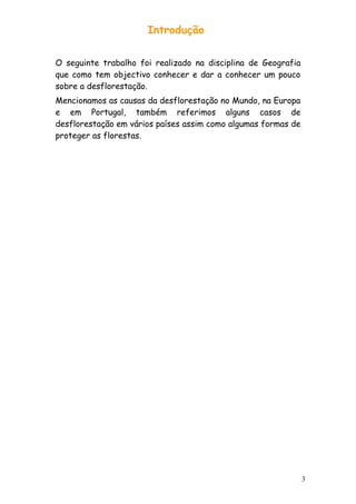 Introdução
O seguinte trabalho foi realizado na disciplina de Geografia
que como tem objectivo conhecer e dar a conhecer um pouco
sobre a desflorestação.
Mencionamos as causas da desflorestação no Mundo, na Europa
e em Portugal, também referimos alguns casos de
desflorestação em vários países assim como algumas formas de
proteger as florestas.

3

 
