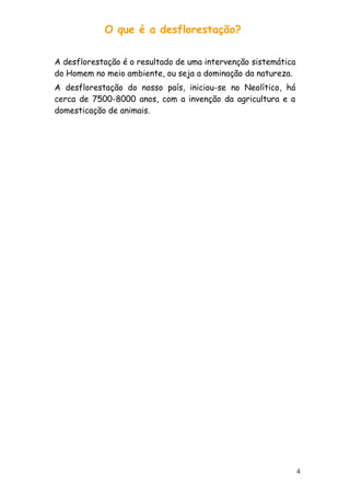 O que é a desflorestação?
A desflorestação é o resultado de uma intervenção sistemática
do Homem no meio ambiente, ou seja a dominação da natureza.
A desflorestação do nosso país, iniciou-se no Neolítico, há
cerca de 7500-8000 anos, com a invenção da agricultura e a
domesticação de animais.

4

 