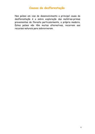 Causas da desflorestação
Nos países em vias de desenvolvimento a principal causa da
desflorestação é a sobre exploração das matérias-primas
provenientes da floresta particularmente, a própria madeira.
Estes países não têm muitas alternativas, recorrem aos
recursos naturais para sobreviverem.

6

 