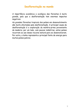 Desflorestação no mundo
A importância económica e ecológica das florestas é muito
grande, pelo que a desflorestação tem enormes impactos
negativos.
As grandes florestas tropicais dos países em desenvolvimento
são muito afectadas pela desflorestação. A principal causa da
desflorestação é a exploração da matéria-prima proveniente
da madeira; por um lado, com poucas indústrias, estes países
recorrem ao uso desse recurso natural para se desenvolverem.
Por outro, a lenha representa a principal fonte de energia para
muitos países pobres.

7

 