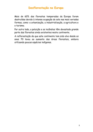 Desflorestação na Europa
Mais de 60% das florestas temperadas da Europa foram
destruídas devido à intensa ocupação do solo nas mais variadas
formas, como: a urbanização, a industrialização, a agricultura e
o turismo.
Por outro lado, a poluição e os incêndios têm devastado grande
parte das florestas ainda existentes neste continente.
A reflorestação de que este continente tem sido alvo desde os
anos 70 levou ao aumento das áreas florestais, embora
utilizando poucas espécies indígenas.

8

 