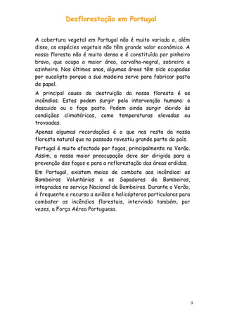 Desflorestação em Portugal
A cobertura vegetal em Portugal não é muito variada e, além
disso, as espécies vegetais não têm grande valor económico. A
nossa floresta não é muito densa e é constituída por pinheiro
bravo, que ocupa a maior área, carvalho-negral, sobreiro e
azinheira. Nos últimos anos, algumas áreas têm sido ocupadas
por eucalipto porque a sua madeira serve para fabricar pasta
de papel.
A principal causa de destruição da nossa floresta é os
incêndios. Estes podem surgir pela intervenção humana: o
descuido ou o fogo posto. Podem ainda surgir devido às
condições climatéricas, como temperaturas elevadas ou
trovoadas.
Apenas algumas recordações é o que nos resta da nossa
floresta natural que no passado revestiu grande parte do país.
Portugal é muito afectado por fogos, principalmente no Verão.
Assim, a nossa maior preocupação deve ser dirigida para a
prevenção dos fogos e para a reflorestação das áreas ardidas.
Em Portugal, existem meios de combate aos incêndios: os
Bombeiros Voluntários e os Sapadores de Bombeiros,
integrados no serviço Nacional de Bombeiros. Durante o Verão,
é frequente o recurso a aviões e helicópteros particulares para
combater os incêndios florestais, intervindo também, por
vezes, a Força Aérea Portuguesa.

9

 
