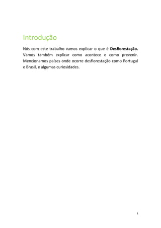 Introdução
Nós com este trabalho vamos explicar o que é Desflorestação.
Vamos também explicar como acontece e como prevenir.
Mencionamos países onde ocorre desflorestação como Portugal
e Brasil, e algumas curiosidades.




                                                           3
 