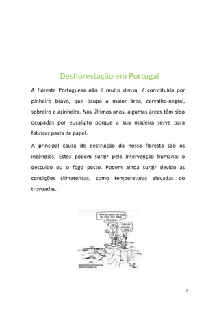 Desflorestação em Portugal
A floresta Portuguesa não é muito densa, é constituída por
pinheiro bravo, que ocupa a maior área, carvalho-negral,
sobreiro e azinheira. Nos últimos anos, algumas áreas têm sido
ocupadas por eucalipto porque a sua madeira serve para
fabricar pasta de papel.

A principal causa de destruição da nossa floresta são os
incêndios. Estes podem surgir pela intervenção humana: o
descuido ou o fogo posto. Podem ainda surgir devido às
condições climatéricas, como temperaturas elevadas ou
trovoadas.




                                                                 7
 