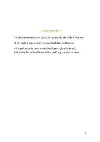 Curiosidades
O homem destrói em cada 1km quadrado em cada 4 minutos

Em cada 3 espécies no mundo 2 habitam na floresta

Os países onde ocorre mais Desflorestação são: Brasil,
indonésia, Republica Democrática do Congo, e muitos mais….




                                                             8
 