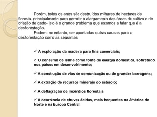 Porém, todos os anos são destruídos milhares de hectares de
floresta, principalmente para permitir o alargamento das áreas de cultivo e de
criação de gado- isto é o grande problema que estamos a falar que é a
desflorestação.
Podem, no entanto, ser apontadas outras causas para a
desflorestação como as seguintes:
 A exploração da madeira para fins comerciais;
 O consumo de lenha como fonte de energia doméstica, sobretudo
nos países em desenvolvimento;
 A construção de vias de comunicação ou de grandes barragens;
 A extração de recursos minerais do subsolo;
 A deflagração de incêndios florestais
 A ocorrência de chuvas ácidas, mais frequentes na América do
Norte e na Europa Central
 