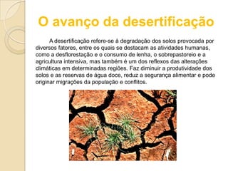 O avanço da desertificação
A desertificação refere-se à degradação dos solos provocada por
diversos fatores, entre os quais se destacam as atividades humanas,
como a desflorestação e o consumo de lenha, o sobrepastoreio e a
agricultura intensiva, mas também é um dos reflexos das alterações
climáticas em determinadas regiões. Faz diminuir a produtividade dos
solos e as reservas de água doce, reduz a segurança alimentar e pode
originar migrações da população e conflitos.
 
