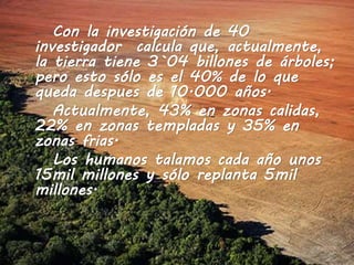 Con la investigación de 40
investigador calcula que, actualmente,
la tierra tiene 3`04 billones de árboles;
pero esto sólo es el 40% de lo que
queda despues de 10.000 años.
Actualmente, 43% en zonas calidas,
22% en zonas templadas y 35% en
zonas frias.
Los humanos talamos cada año unos
15mil millones y sólo replanta 5mil
millones.
 