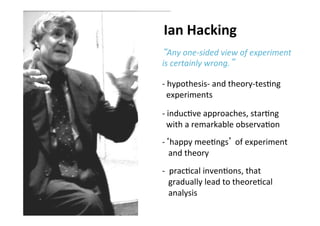 Folie 13, Oktober 3, 2013
“Any	
  one-­‐sided	
  view	
  of	
  experiment	
  
is	
  certainly	
  wrong.”	
  
-­‐ 	
  hypothesis-­‐	
  and	
  theory-­‐tes0ng	
  	
  	
  	
  	
  
	
  	
  experiments	
  
	
  
-­‐ 	
  induc0ve	
  approaches,	
  star0ng	
  	
  	
  	
  
	
  	
  with	
  a	
  remarkable	
  observa0on	
  
-­‐ ‘happy	
  mee0ngs’	
  of	
  experiment	
  	
  	
  	
  
	
  	
  	
  and	
  theory	
  	
  
-­‐ 	
  	
  prac0cal	
  inven0ons,	
  that	
  	
  	
  	
  
	
  	
  	
  gradually	
  lead	
  to	
  theore0cal	
  	
  
	
  	
  	
  analysis	
  
	
  	
  
Ian	
  Hacking	
  	
  
	
  
 