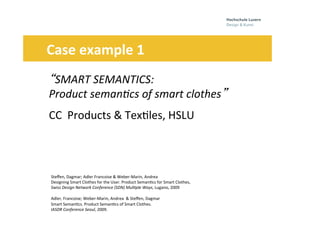 Folie
	
  
	
  
	
  	
  
	
  
14
“SMART	
  SEMANTICS:	
  	
  
Product	
  seman7cs	
  of	
  smart	
  clothes”	
  
CC	
  	
  Products	
  &	
  Tex0les,	
  HSLU	
  	
  	
  	
  
	
  	
  	
  	
  	
  	
  Case	
  example	
  1	
  	
  	
  
Steﬀen,	
  Dagmar;	
  Adler	
  Francoise	
  &	
  Weber-­‐Marin,	
  Andrea	
  	
  
Designing	
  Smart	
  Clothes	
  for	
  the	
  User.	
  Product	
  Seman0cs	
  for	
  Smart	
  Clothes,	
  	
  	
  
Swiss	
  Design	
  Network	
  Conference	
  (SDN)	
  Mul7ple	
  Ways,	
  Lugano,	
  2009	
  
	
  
Adler,	
  Francoise;	
  Weber-­‐Marin,	
  Andrea	
  	
  &	
  Steﬀen,	
  Dagmar	
  	
  
Smart	
  Seman0cs.	
  Product	
  Seman0cs	
  of	
  Smart	
  Clothes.	
  
IASDR	
  Conference	
  Seoul,	
  2009.	
  	
  
	
   	
  	
  
.	
  	
  	
  
 