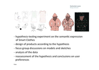 Folie
	
  
	
  
	
  
	
  
	
  
	
  
	
  
-­‐  hypothesis-­‐tes0ng	
  experiment	
  on	
  the	
  seman0c	
  expression	
  	
  
	
  	
  	
  of	
  Smart	
  Clothes	
  
-­‐  design	
  of	
  products	
  according	
  to	
  the	
  hypothesis	
  
-­‐  focus	
  group	
  discussions	
  on	
  models	
  and	
  sketches	
  	
  
-­‐  analysis	
  of	
  the	
  data	
  	
  
-­‐  reassessment	
  of	
  the	
  hypothesis	
  and	
  conclusions	
  on	
  user	
  
preferences	
  	
  
	
  	
  	
  	
  
 