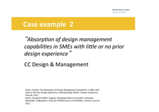 Folie 17
“Absorp7on	
  of	
  design	
  management	
  	
  
capabili7es	
  in	
  SMEs	
  with	
  liPle	
  or	
  no	
  prior	
  	
  
design	
  experience”	
  	
  	
  	
  
CC	
  Design	
  &	
  Management	
  
	
  	
  	
  	
  	
  	
  Case	
  example	
  	
  2	
  
Acklin,	
  Claudia,	
  The	
  Absorp0on	
  of	
  Design	
  Management	
  Capabili0es	
  in	
  SMEs	
  with	
  
LiHle	
  or	
  No	
  Prior	
  Design	
  Experience.	
  Making	
  Design	
  MaHer.	
  Nordes	
  Conference,	
  
Helsinki,	
  2011	
  
Acklin,	
  Claudia	
  &	
  Steﬀen,	
  Dagmar,	
  Designgetriebene	
  Innova7on.	
  Konzepte,	
  
Methoden,	
  Fallbeispiele,	
  Tools	
  für	
  Prak7kerinnen	
  und	
  Prak7ker.	
  Interact,	
  Lucerne	
  
2012.	
  	
  	
  	
  
	
  
 