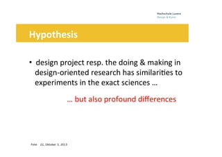 Folie
	
  	
  	
  	
  	
  
22, Oktober 3, 2013
Hypothesis	
  
	
  
• 	
  	
  design	
  project	
  resp.	
  the	
  doing	
  &	
  making	
  in	
  	
  	
  
iiidesign-­‐oriented	
  research	
  has	
  similari0es	
  to	
  
iiiexperiments	
  in	
  the	
  exact	
  sciences	
  …	
  
	
  	
  	
   	
   	
  …	
  but	
  also	
  profound	
  diﬀerences	
  	
  
 