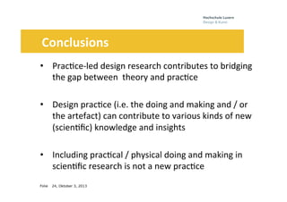 Folie
Theses
•  Prac0ce-­‐led	
  design	
  research	
  contributes	
  to	
  bridging	
  
the	
  gap	
  between	
  	
  theory	
  and	
  prac0ce	
  
•  Design	
  prac0ce	
  (i.e.	
  the	
  doing	
  and	
  making	
  and	
  /	
  or	
  
the	
  artefact)	
  can	
  contribute	
  to	
  various	
  kinds	
  of	
  new	
  
(scien0ﬁc)	
  knowledge	
  and	
  insights	
  
•  Including	
  prac0cal	
  /	
  physical	
  doing	
  and	
  making	
  in	
  
scien0ﬁc	
  research	
  is	
  not	
  a	
  new	
  prac0ce	
  	
  	
  	
  	
  
24, Oktober 3, 2013
	
  	
  	
  	
  	
  	
  Conclusions	
  
 