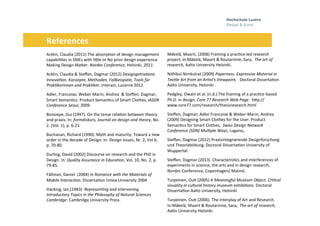 Folie 25, Oktober 3, 2013
	
  	
  	
  	
  	
  	
  	
  	
  	
  	
  References	
  
Mäkelä,	
  Maarit,	
  (2006)	
  Framing	
  a	
  prac0ce-­‐led	
  research	
  
project,	
  in:Mäkelä,	
  Maarit	
  &	
  Routarinne,	
  Sara,	
  	
  The	
  art	
  of	
  
research,	
  Aalto	
  University	
  Helsinki.	
  
	
  
Nithikul	
  Nimkulrat	
  (2009)	
  Paperness.	
  Expressive	
  Material	
  in	
  
Tex7le	
  Art	
  from	
  an	
  Ar7st's	
  Viewpoint,	
  .	
  Doctoral	
  Disserta0on	
  
Aalto	
  University,	
  Helsinki	
  .	
  
	
  
Pedgley,	
  Owain	
  et	
  al.	
  (n.d.).The	
  framing	
  of	
  a	
  prac0ce-­‐based	
  
Ph.D.	
  in	
  design.	
  Core	
  77	
  Research	
  Web	
  Page.	
  	
  hHp://
www.core77.com/research/thesisresearch.html	
  	
  
	
  
Steﬀen,	
  Dagmar;	
  Adler	
  Francoise	
  &	
  Weber-­‐Marin,	
  Andrea	
  
(2009)	
  Designing	
  Smart	
  Clothes	
  for	
  the	
  User.	
  Product	
  
Seman0cs	
  for	
  Smart	
  Clothes,	
  	
  Swiss	
  Design	
  Network	
  
Conference	
  (SDN)	
  Mul7ple	
  Ways,	
  Lugano,.	
  	
  
Steﬀen,	
  Dagmar	
  (2012)	
  Praxisintegrierende	
  Designforschung	
  
und	
  Theoriebildung,	
  Doctoral	
  Disserta0on	
  University	
  of	
  
Wuppertal.	
  	
  
	
  
Steﬀen,	
  Dagmar	
  (2013)	
  	
  Characteris0cs	
  and	
  interferences	
  of	
  
experiments	
  in	
  science,	
  the	
  arts	
  and	
  in	
  design	
  research,	
  
Nordes	
  Conference,	
  Copenhagen/	
  Malmö.	
  	
  
	
  
Turpeinen,	
  Ou0	
  (2005)	
  A	
  Meaningful	
  Museum	
  Object.	
  Cri7cal	
  
visuality	
  in	
  cultural	
  history	
  museum	
  exhibi7ons.	
  Doctoral	
  
Disserta0on	
  Aalto	
  University,	
  Helsinki	
  	
  	
  
	
  
Turpeinen,	
  Ou0	
  (2006).	
  The	
  Interplay	
  of	
  Art	
  and	
  Research.	
  
In:Mäkelä,	
  Maarit	
  &	
  Routarinne,	
  Sara,	
  	
  The	
  art	
  of	
  research,	
  
Aalto	
  University	
  Helsinki.	
  	
  
	
  
	
  
Acklin,	
  Claudia	
  (2011)	
  The	
  absorp0on	
  of	
  design	
  management	
  
capabili0es	
  in	
  SMEs	
  with	
  liHle	
  or	
  No	
  prior	
  design	
  experience.	
  
Making	
  Design	
  MaHer.	
  Nordes	
  Conference,	
  Helsinki,	
  2011.	
  
	
  
Acklin,	
  Claudia	
  &	
  Steﬀen,	
  Dagmar	
  (2012)	
  Designgetriebene	
  
Innova7on.	
  Konzepte,	
  Methoden,	
  Fallbeispiele,	
  Tools	
  für	
  
Prak7kerinnen	
  und	
  Prak7ker.	
  Interact,	
  Lucerne	
  2012.	
  	
  	
  
	
  
Adler,	
  Francoise;	
  Weber-­‐Marin,	
  Andrea	
  	
  &	
  Steﬀen,	
  Dagmar,	
  
Smart	
  Seman0cs.	
  Product	
  Seman0cs	
  of	
  Smart	
  Clothes,	
  IASDR	
  
Conference	
  Seoul,	
  2009.	
  	
  
	
  
Bonsiepe,	
  Gui	
  (1997).	
  On	
  the	
  tense	
  rela0on	
  between	
  theory	
  
and	
  praxis.	
  In:	
  formdiskurs,	
  Journal	
  on	
  design	
  and	
  theory,	
  No.	
  
2.	
  (Vol.	
  1),	
  p.	
  6-­‐21.	
  
	
  
Buchanan,	
  Richard	
  (1990).	
  Myth	
  and	
  maturity:	
  Toward	
  a	
  new	
  
order	
  in	
  the	
  decade	
  of	
  Design.	
  In:	
  Design	
  Issues,	
  Nr.	
  2,	
  Vol	
  6,	
  
p.	
  70-­‐80.	
  	
  
	
  
Durling,	
  David	
  (2002)	
  Discourse	
  on	
  research	
  and	
  the	
  PhD	
  in	
  
Design.	
  In:	
  Quality	
  Assurance	
  in	
  Educa7on,	
  Vol.	
  10,	
  No.	
  2,	
  p.	
  
79-­‐85.	
  	
  
	
  
Fällman,	
  Daniel	
  	
  (2004)	
  In	
  Romance	
  with	
  the	
  Materials	
  of	
  
Mobile	
  lnterac7on,	
  Disserta0on	
  Umea	
  University	
  2004	
  
	
  
Hacking,	
  Ian,(1983)	
   Represen7ng	
  and	
  Intervening.	
  
Introductory	
  Topics	
  in	
  the	
  Philosophy	
  of	
  Natural	
  Sciences.	
  
Cambridge:	
  Cambridge	
  University	
  Press.	
  	
  
 
