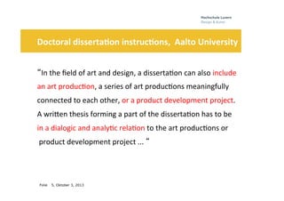 Folie
	
  	
  	
  	
  	
  
5, Oktober 3, 2013
Doctoral	
  disserta3on	
  instruc3ons,	
  	
  Aalto	
  University	
  	
  
	
  
“In	
  the	
  ﬁeld	
  of	
  art	
  and	
  design,	
  a	
  disserta0on	
  can	
  also	
  include	
  	
  
an	
  art	
  produc0on,	
  a	
  series	
  of	
  art	
  produc0ons	
  meaningfully	
  	
  
connected	
  to	
  each	
  other,	
  or	
  a	
  product	
  development	
  project.	
  	
  
A	
  wriHen	
  thesis	
  forming	
  a	
  part	
  of	
  the	
  disserta0on	
  has	
  to	
  be	
  	
  
in	
  a	
  dialogic	
  and	
  analy0c	
  rela0on	
  to	
  the	
  art	
  produc0ons	
  or	
  
	
  product	
  development	
  project	
  ...	
  “ 	
  
 