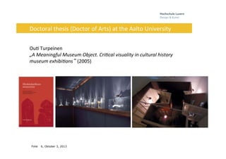 Folie
	
  	
  	
  	
  	
  
6, Oktober 3, 2013
Doctoral	
  thesis	
  (Doctor	
  of	
  Arts)	
  at	
  the	
  Aalto	
  University	
  
	
  
	
  
Ou0	
  Turpeinen	
  
„A	
  Meaningful	
  Museum	
  Object.	
  Cri7cal	
  visuality	
  in	
  cultural	
  history	
  
museum	
  exhibi7ons“ (2005)	
  	
  	
  
 