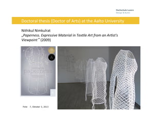 Folie
	
  	
  	
  	
  	
  
7, Oktober 3, 2013
Doctoral	
  thesis	
  (Doctor	
  of	
  Arts)	
  at	
  the	
  Aalto	
  University	
  
	
  
Nithikul	
  Nimkulrat	
  
„Paperness.	
  Expressive	
  Material	
  in	
  Tex7le	
  Art	
  from	
  an	
  Ar7st's	
  
Viewpoint“ (2009)	
  
 