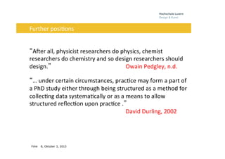 Folie 8, Oktober 3, 2013
Problem	
  
	
  
“AEer	
  all,	
  physicist	
  researchers	
  do	
  physics,	
  chemist	
  
researchers	
  do	
  chemistry	
  and	
  so	
  design	
  researchers	
  should	
  
design.” 	
   	
   	
   	
  Owain	
  Pedgley,	
  n.d.	
  
“…	
  under	
  certain	
  circumstances,	
  prac0ce	
  may	
  form	
  a	
  part	
  of	
  
a	
  PhD	
  study	
  either	
  through	
  being	
  structured	
  as	
  a	
  method	
  for	
  
collec0ng	
  data	
  systema0cally	
  or	
  as	
  a	
  means	
  to	
  allow	
  
structured	
  reﬂec0on	
  upon	
  prac0ce	
  .”	
  	
  	
  	
  	
  	
   	
   	
   	
  
	
   	
   	
   	
   	
  David	
  Durling,	
  2002	
  
	
  	
  	
  	
  	
  Further	
  posi0ons	
  	
  
	
  
 