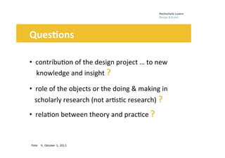 Folie
	
  	
  	
  	
  	
  
9, Oktober 3, 2013
Ques3ons	
  
	
  
• 	
  	
  contribu0on	
  of	
  the	
  design	
  project	
  …	
  to	
  new	
  	
  	
  	
  	
  
iii	
  knowledge	
  and	
  insight	
  ?	
  	
  
• 	
  	
  role	
  of	
  the	
  objects	
  or	
  the	
  doing	
  &	
  making	
  in	
  
iiischolarly	
  research	
  (not	
  ar0s0c	
  research)	
  ?	
  	
  
• 	
  	
  rela0on	
  between	
  theory	
  and	
  prac0ce	
  ?	
  	
  
 