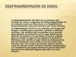 DESFRAGMENTACIÓN DE DISCO.
La desfragmentación del disco es un proceso que
consiste en volver a organizar los datos fragmentados en
un volumen (como un disco duro o un dispositivo de
almacenamiento), para que funcione con mayor eficacia.
La fragmentación ocurre en un volumen con el paso del
tiempo, a medida que se guardan, cambian o eliminan
archivos. Los cambios que se guardan en un archivo
generalmente se almacenan en un lugar diferente del
volumen de donde se ha guardado el archivo original.
Esto no cambia el lugar en que aparece el archivo en
Windows, solo cambia el lugar donde se almacenan los
bits de información que forman el archivo dentro del
volumen real. Con el paso del tiempo, tanto el archivo
como el volumen mismo terminan estando fragmentados,
y el rendimiento del equipo disminuye porque este tiene
que buscar en distintos lugares para abrir un único
archivo.
 