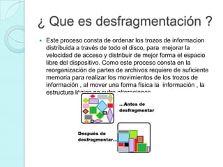 ¿ Que es desfragmentación ?
 Este proceso consta de ordenar los trozos de informacion
distribuida a través de todo el disco, para mejorar la
velocidad de acceso y distribuir de mejor forma el espacio
libre del dispositivo. Como este proceso consta en la
reorganización de partes de archivos requiere de suficiente
memoria para realizar los movimientos de los trozos de
información , al mover una forma física la información , la
estructura lógica no sufre alteraciones .
 