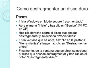 Como desfragmentar un disco duro
Pasos
 Inicia Windows en Modo seguro (recomendado)
 Abre el menú "Inicio" y haz clic en "Equipo" (Mi PC
en XP)
 Haz clic derecho sobre el disco que deseas
desfragmentar y selecciona "Propiedades"
 En la ventana que se abre, haz clic en la pestaña
"Herramientas" y luego haz clic en "Desfragmentar
ahora“
 Finalmente, en la ventana que se abre, selecciona
el disco que deseas desfragmentar y haz clic en el
botón "Desfragmentar disco"
 