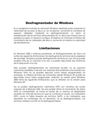 Desfragmentador de Windows
Es un programa incluido en Microsoft Windows diseñado para aumentar la
velocidad de acceso al disco (y, en ocasiones, aumentar la cantidad de
espacio utilizable) mediante la desfragmentación, es decir, la
reordenación de los archivos almacenados en un disco de manera que sus
pedazos ocupen un espacio contiguo. El objetivo es minimizar el tiempo de
movimiento de los cabezales del disco y aumentar al máximo la velocidad
de transferencia.
Limitaciones
En Windows 2000 y sistemas posteriores, el Desfragmentador de disco ha
sufrido las siguientes limitaciones: No desfragmenta archivos de la papelera
de reciclaje. Tampoco puede desfragmentar archivos en uso. No se puede
analizar más de un volumen a la vez, ni pueden ejecutarse dos instancias
de la aplicación a la vez.
Sólo pueden desfragmentarse los volúmenes locales; no se soportan
volúmenes extraíbles o de red. Las versiones GUI anteriores a la incluida con
Windows Vista no se pueden ejecutar como tareas programadas; sin
embargo, la utilidad de línea de comandos desde Windows XP puede ser
ejecutada como tarea programada. Además, la versión para Windows
2000 tenía las siguientes limitaciones, que se retiraron en la versión para
Windows XP:
No se podían desfragmentar volúmenes NTFS con tamaños de cluster
mayores de 4 kilobytes (KB). No era posible afinar el movimiento de datos
NTFS no comprimidos. Al mover el cluster de un archivo se desplazaba
también los 4 KB del archivo en que se contenía el cluster. Los metadatos
NTFS, como la Tabla Maestra de Archivos (MFT), o los metadatos que
describen los contenidos de un directorio, no se desfragmentaban. Los
archivos cifrados con EFS no se desfragmentaban.
 