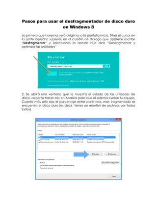 Pasos para usar el desfragmentador de disco duro
en Windows 8
Lo primero que haremos será dirigirnos a la pantalla inicio. Situá el cursor en
la parte derecha superior, en el cuadro de dialogo que aparece escribe
“Desfragmentar” y seleccionas la opción que dice “Desfragmentar y
optimizar las unidades”
2. Se abrirá una ventana que te muestra el estado de las unidades de
disco, deberás hacer clic en Analizar para que el sistema evalué tu equipo.
Cuanto más alto sea el porcentaje entre paréntesis, mas fragmentado se
encuentra el disco duro (es decir, tienes un montón de archivos por todos
lados).
 