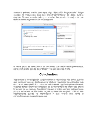 Marca la primera casilla para que diga “Ejecución Programada”, luego
escoges la frecuencia para que el desfragmentador de disco duro se
ejecute. Si usas tu ordenador con mucha frecuencia, lo mejor es que
realices la desfragmentación más seguida.
El tercer paso es seleccionar las unidades que serán desfragmentadas,
para ello haz clic donde dice “Elegir” y las seleccionas. Y listo.
Conclusión:
Tras realizar la investigación y posteriormente la práctica nos dimos cuenta
que tan importante es desfragmentar el disco y optimizar las unidades; más
aun de manera periódica como se indica en el algoritmo para mantener
nuestros datos y archivos corregidos de cualquier tipo de error y sea eficaz
la lectura de los mismos. Consideramos que el orden siempre es importante
porque entre más archivos descargados y borrados tenga la unidad, mas
fragmentada queda la información y esto vuelve más lenta la
computadora en cualquier proceso.
 