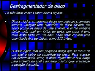 Desfragmentador de disco Há três fatos chaves sobre discos rígidos:   Discos rígidos armazenam dados em pedaços chamados setores. Imagine uma superfície do disco dividida em anéis (como os anéis de uma árvore), e então imagine dividir cada anel em fatias de torta, um setor é uma fatia desta torta em um anel. Cada setor contém uma quantidade fixa de dados, como 512 bytes.  O disco rígido tem um pequeno braço que se move de um anel a outro na superfície do disco. Para acessar um determinado setor, o disco rígido move seu braço para a direita do anel e aguarda o setor girar e alcançar a posição desejada.  