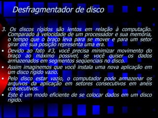 Desfragmentador de disco 3. Os discos rígidos são lentos em relação à computação. Comparado à velocidade de um processador e sua memória, o tempo que o braço leva para se mover e para um setor girar até sua posição representa uma era.  Devido ao fato #3, você precisa minimizar movimento do braço ao máximo possível, se você quiser os dados armazenados em segmentos seqüenciais no disco.  Assim imaginemos que você instala uma nova aplicação em um disco rígido vazio.  Pelo disco estar vazio, o computador pode armazenar os arquivos da aplicação em setores consecutivos em anéis consecutivos.  Este é um modo eficiente de se colocar dados em um disco rígido.  