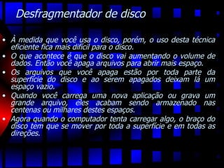 Desfragmentador de disco À medida que você usa o disco, porém, o uso desta técnica eficiente fica mais difícil para o disco.  O que acontece é que o disco vai aumentando o volume de dados. Então você apaga arquivos para abrir mais espaço.  Os arquivos que você apaga estão por toda parte da superfície do disco e ao serem apagados deixam lá um espaço vazio.  Quando você carrega uma nova aplicação ou grava um grande arquivo, eles acabam sendo armazenado nas centenas ou milhares destes espaços.  Agora quando o computador tenta carregar algo, o braço do disco tem que se mover por toda a superfície e em todas as direções. 