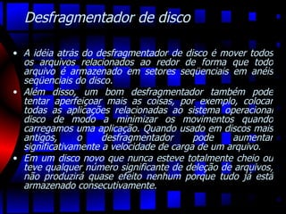 Desfragmentador de disco A idéia atrás do desfragmentador de disco é mover todos os arquivos relacionados ao redor de forma que todo arquivo é armazenado em setores seqüenciais em anéis seqüenciais do disco.  Além disso, um bom desfragmentador também pode tentar aperfeiçoar mais as coisas, por exemplo, colocar todas as aplicações relacionadas ao sistema operacional disco de modo a minimizar os movimentos quando carregamos uma aplicação. Quando usado em discos mais antigos, o desfragmentador pode aumentar significativamente a velocidade de carga de um arquivo.  Em um disco novo que nunca esteve totalmente cheio ou teve qualquer número significante de deleção de arquivos, não produzirá quase efeito nenhum porque tudo já está armazenado consecutivamente. 