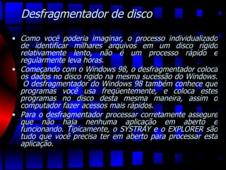 Desfragmentador de disco Como você poderia imaginar, o processo individualizado de identificar milhares arquivos em um disco rígido relativamente lento, não é um processo rápido e regularmente leva horas.  Começando com o Windows 98, o desfragmentador coloca os dados no disco rígido na mesma sucessão do Windows.  O desfragmentador do Windows 98 também conhece que programas você usa freqüentemente, e coloca estes programas no disco desta mesma maneira, assim o computador fazer acessos mais rápidos.  Para o desfragmentador processar corretamente assegure que não haja nenhuma aplicação em aberto e funcionando. Tipicamente, o SYSTRAY e o EXPLORER são tudo que você precisa ter em aberto para processar esta aplicação.  