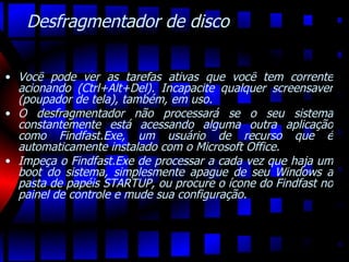 Desfragmentador de disco Você pode ver as tarefas ativas que você tem corrente acionando (Ctrl+Alt+Del). Incapacite qualquer screensaver (poupador de tela), também, em uso.  O desfragmentador não processará se o seu sistema constantemente está acessando alguma outra aplicação como Findfast.Exe, um usuário de recurso que é automaticamente instalado com o Microsoft Office.  Impeça o Findfast.Exe de processar a cada vez que haja um boot do sistema, simplesmente apague de seu Windows a pasta de papéis STARTUP, ou procure o ícone do Findfast no painel de controle e mude sua configuração. 