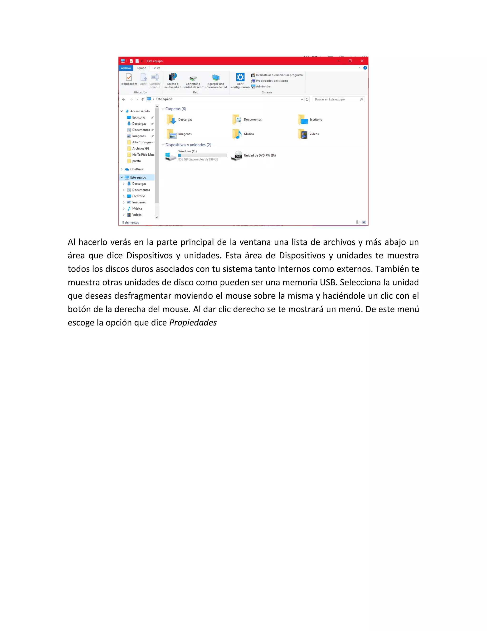 Al hacerlo verás en la parte principal de la ventana una lista de archivos y más abajo un
área que dice Dispositivos y unidades. Esta área de Dispositivos y unidades te muestra
todos los discos duros asociados con tu sistema tanto internos como externos. También te
muestra otras unidades de disco como pueden ser una memoria USB. Selecciona la unidad
que deseas desfragmentar moviendo el mouse sobre la misma y haciéndole un clic con el
botón de la derecha del mouse. Al dar clic derecho se te mostrará un menú. De este menú
escoge la opción que dice Propiedades
 