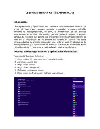 DESFRAGMENTAR Y OPTIMIZAR UNIDADES
Introducción:
Desfragmentación y optimización está diseñada para aumentar la velocidad de
acceso al disco y, en ocasiones, aumentar la cantidad de espacio utilizable
mediante la desfragmentación, es decir, la reordenación de los archivos
almacenados en un disco de manera que sus pedazos ocupen un espacio
contiguo. El fenómeno que genera este problema se denomina fragmentación y se
trata de la incapacidad de un sistema de ficheros de colocar sus datos
correspondientes de manera secuencial (uno junto al otro). El objetivo de la
desfragmentación y la optimización es minimizar el tiempo de movimiento de los
cabezales del disco y aumentar al máximo la velocidad de transferencia.
Proceso de desfragmentación y optimización de unidades:
Para ejecutar Unidades Optimizar:
1. Pulse la tecla Windows para ir a la pantalla de inicio
2. Abre los encantos Bar
3. Haga clic en Buscar
4. Haga clic en Configuración
5. Optimizar escriba en el cuadro
6. Haga clic en Desfragmentar y optimice sus unidades
 