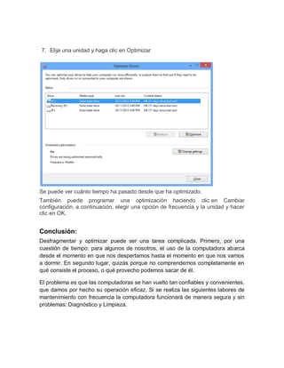 7. Elija una unidad y haga clic en Optimizar
Se puede ver cuánto tiempo ha pasado desde que ha optimizado.
También puede programar una optimización haciendo clic en Cambiar
configuración, a continuación, elegir una opción de frecuencia y la unidad y hacer
clic en OK.
Conclusión:
Desfragmentar y optimizar puede ser una tarea complicada. Primero, por una
cuestión de tiempo: para algunos de nosotros, el uso de la computadora abarca
desde el momento en que nos despertamos hasta el momento en que nos vamos
a dormir. En segundo lugar, quizás porque no comprendemos completamente en
qué consiste el proceso, o qué provecho podemos sacar de él.
El problema es que las computadoras se han vuelto tan confiables y convenientes,
que damos por hecho su operación eficaz. Si se realiza las siguientes labores de
mantenimiento con frecuencia la computadora funcionará de manera segura y sin
problemas: Diagnóstico y Limpieza.
 